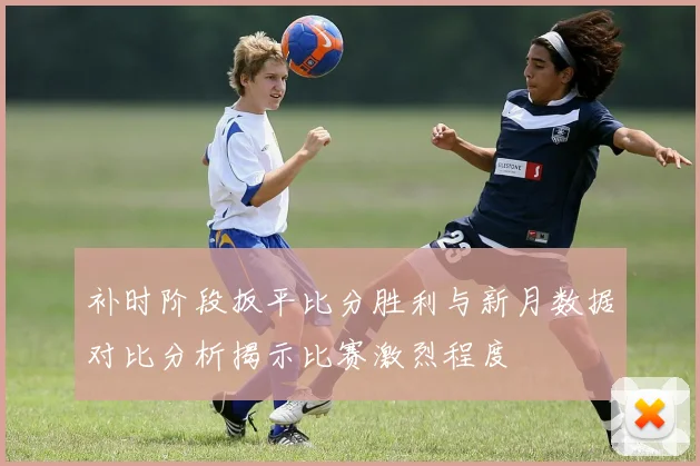 补时阶段扳平比分胜利与新月数据对比分析揭示比赛激烈程度