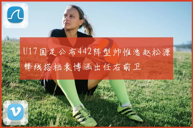 U17国足公布442阵型帅惟浩赵松源锋线搭档袁博涵出任右前卫