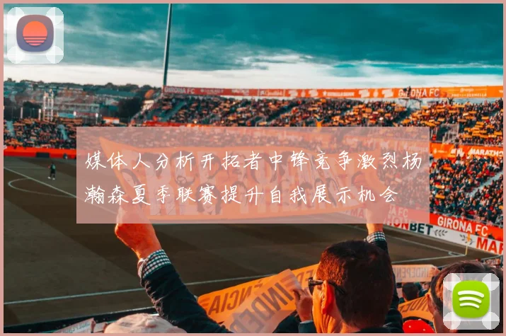 媒体人分析开拓者中锋竞争激烈杨瀚森夏季联赛提升自我展示机会
