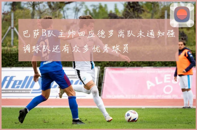 巴萨B队主帅回应德罗离队未通知强调球队还有众多优秀球员