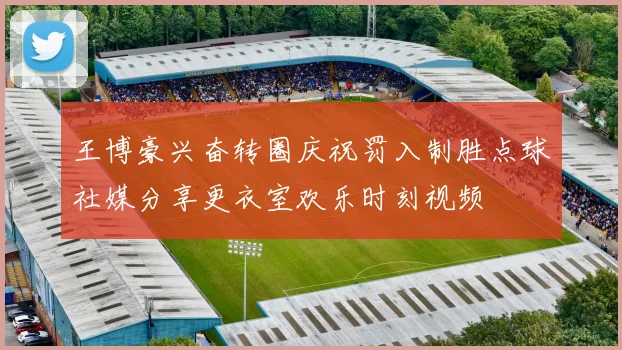 王博豪兴奋转圈庆祝罚入制胜点球社媒分享更衣室欢乐时刻视频
