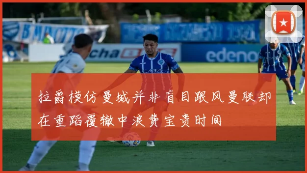 拉爵模仿曼城并非盲目跟风曼联却在重蹈覆辙中浪费宝贵时间