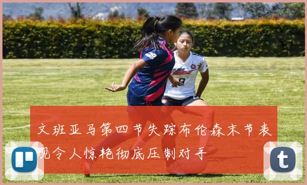 文班亚马第四节失踪布伦森末节表现令人惊艳彻底压制对手
