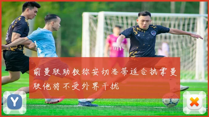 前曼联助教称安切洛蒂适合执掌曼联他将不受外界干扰