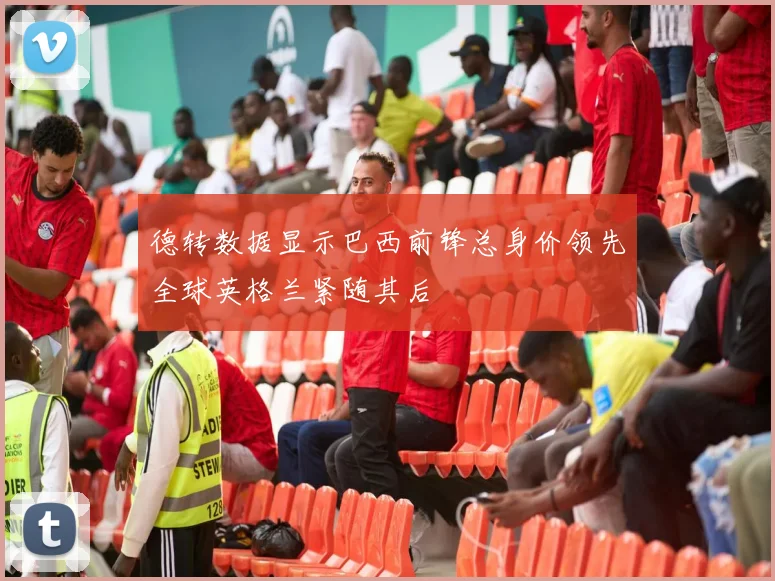 德转数据显示巴西前锋总身价领先全球英格兰紧随其后