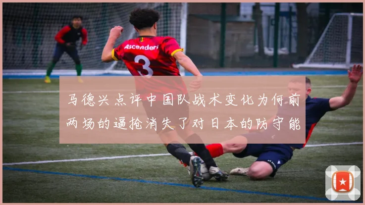 马德兴点评中国队战术变化为何前两场的逼抢消失了对日本的防守能否奏效