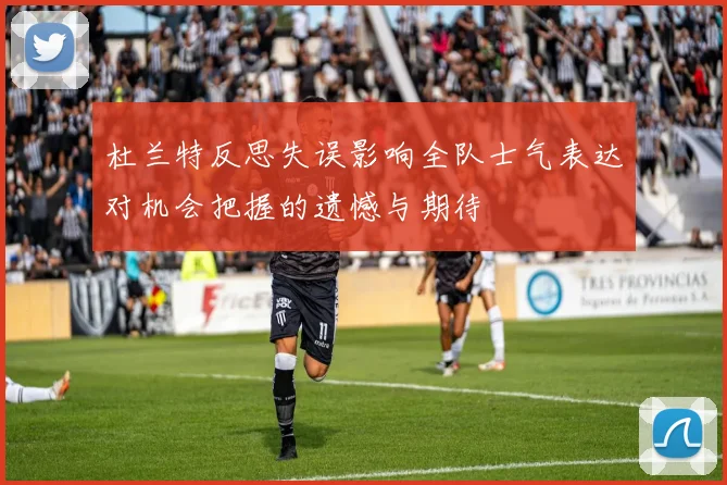 杜兰特反思失误影响全队士气表达对机会把握的遗憾与期待