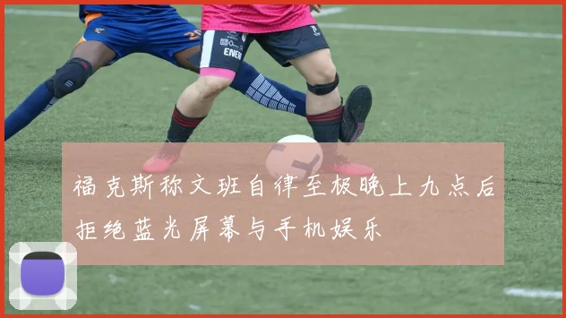 福克斯称文班自律至极晚上九点后拒绝蓝光屏幕与手机娱乐