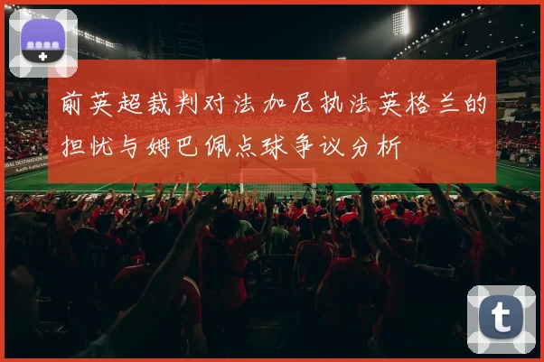 前英超裁判对法加尼执法英格兰的担忧与姆巴佩点球争议分析