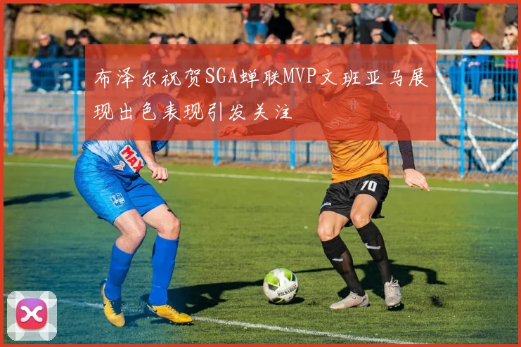 布泽尔祝贺SGA蝉联MVP文班亚马展现出色表现引发关注