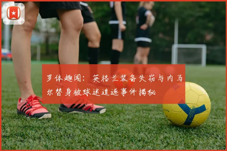 罗体趣闻：英格兰装备失窃与内马尔替身被球迷追逐事件揭秘