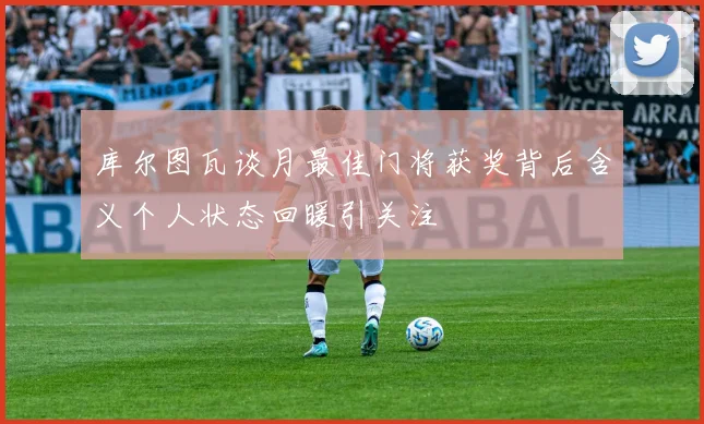 库尔图瓦谈月最佳门将获奖背后含义个人状态回暖引关注