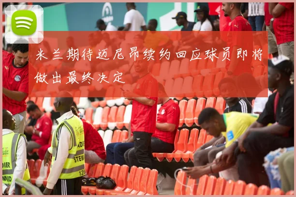 米兰期待迈尼昂续约回应球员即将做出最终决定