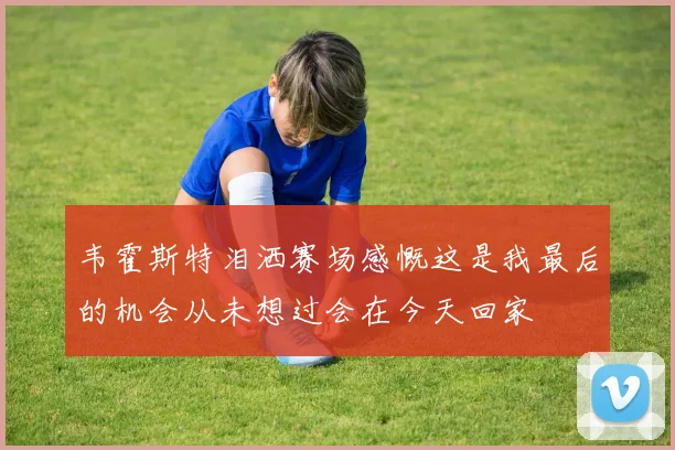 韦霍斯特泪洒赛场感慨这是我最后的机会从未想过会在今天回家