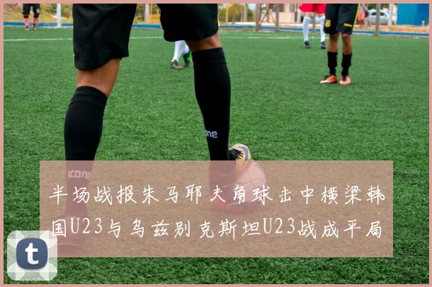 半场战报朱马耶夫角球击中横梁韩国U23与乌兹别克斯坦U23战成平局