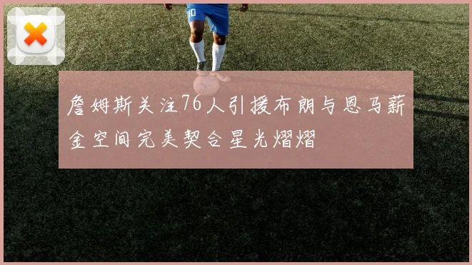 詹姆斯关注76人引援布朗与恩马薪金空间完美契合星光熠熠