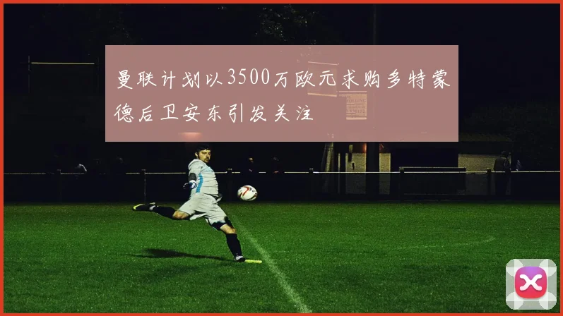 曼联计划以3500万欧元求购多特蒙德后卫安东引发关注