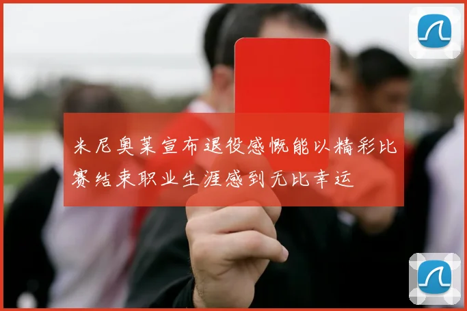 米尼奥莱宣布退役感慨能以精彩比赛结束职业生涯感到无比幸运