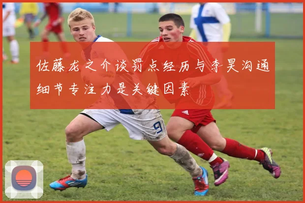 佐藤龙之介谈罚点经历与李昊沟通细节专注力是关键因素