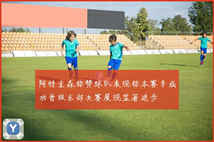 阿特金森称赞球队表现称本赛季成功晋级东部决赛展现显著进步