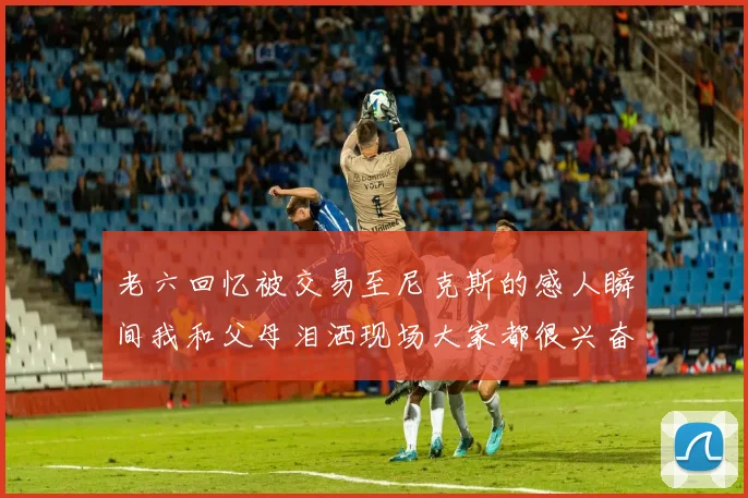 老六回忆被交易至尼克斯的感人瞬间我和父母泪洒现场大家都很兴奋