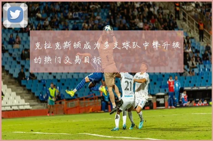 克拉克斯顿成为多支球队中锋升级的热门交易目标