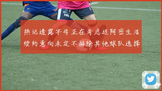 热记透露字母正在考虑迈阿密生活续约意向未定不排除其他球队选择