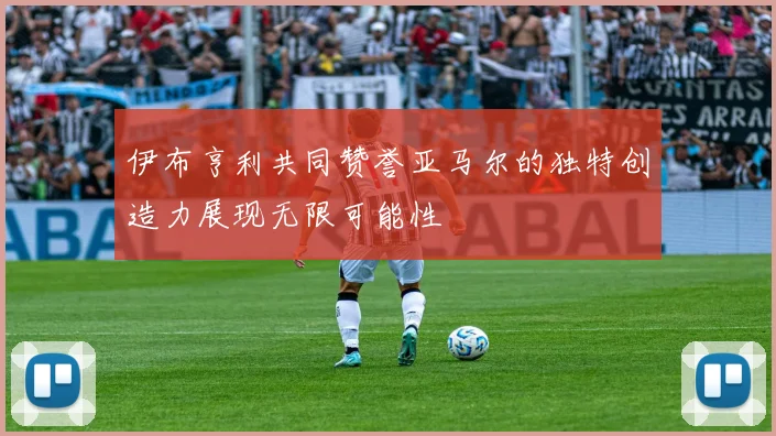 伊布亨利共同赞誉亚马尔的独特创造力展现无限可能性