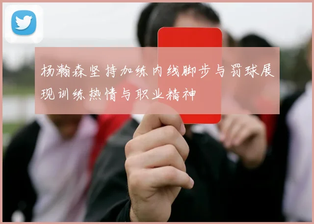 杨瀚森坚持加练内线脚步与罚球展现训练热情与职业精神
