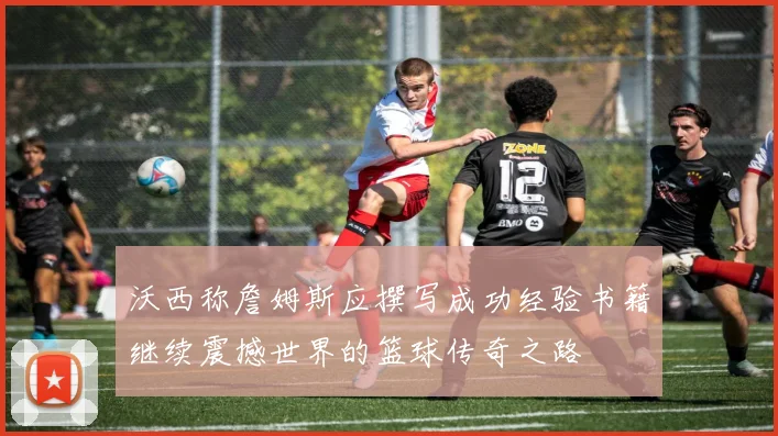 沃西称詹姆斯应撰写成功经验书籍继续震撼世界的篮球传奇之路