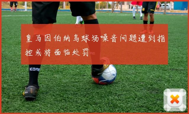 皇马因伯纳乌球场噪音问题遭到指控或将面临处罚